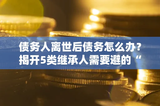 济南债务人离世后债务怎么办？揭开5类继承人需要避的“坑”