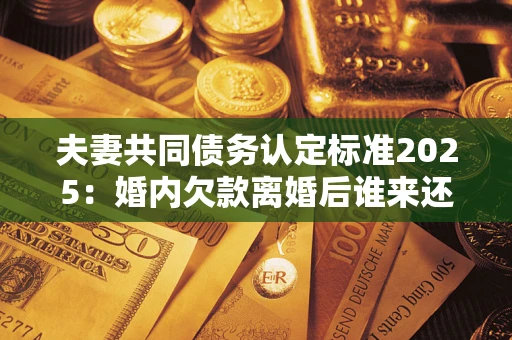 济南夫妻共同债务认定标准2025:婚内欠款离婚后谁来还? 济南夫妻共同债务认定标准2025:婚内欠款离婚后谁来还?